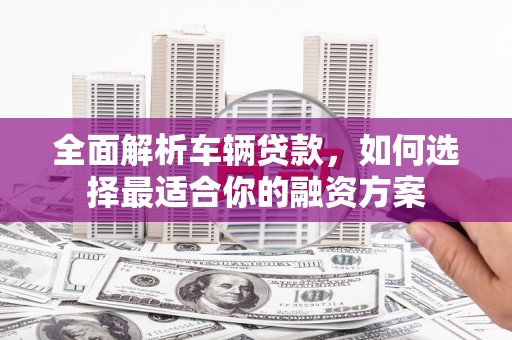 太康全面解析车辆贷款，如何选择最适合你的融资方案
